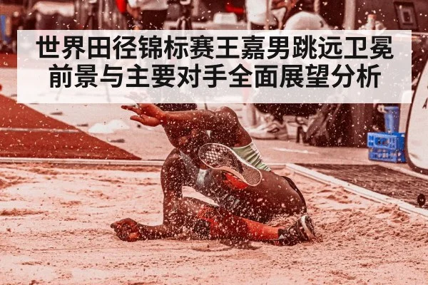 世界田径锦标赛王嘉男跳远卫冕前景与主要对手全面展望分析